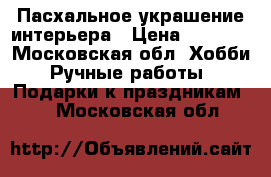 Пасхальное украшение интерьера › Цена ­ 1 500 - Московская обл. Хобби. Ручные работы » Подарки к праздникам   . Московская обл.